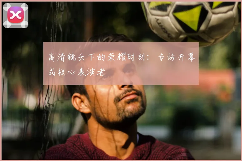 高清镜头下的荣耀时刻:专访开幕式核心表演者