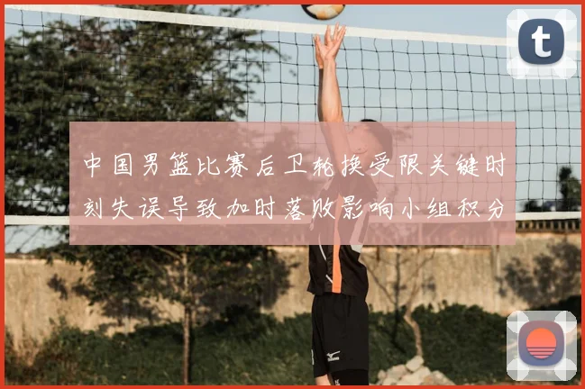 中国男篮比赛后卫轮换受限关键时刻失误导致加时落败影响小组积分