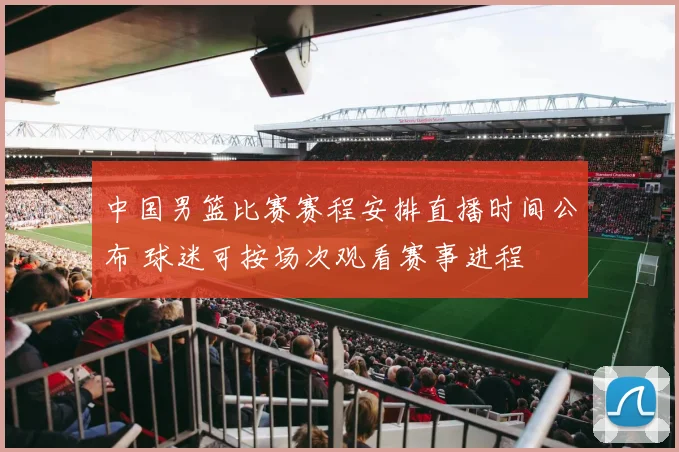 中国男篮比赛赛程安排直播时间公布 球迷可按场次观看赛事进程