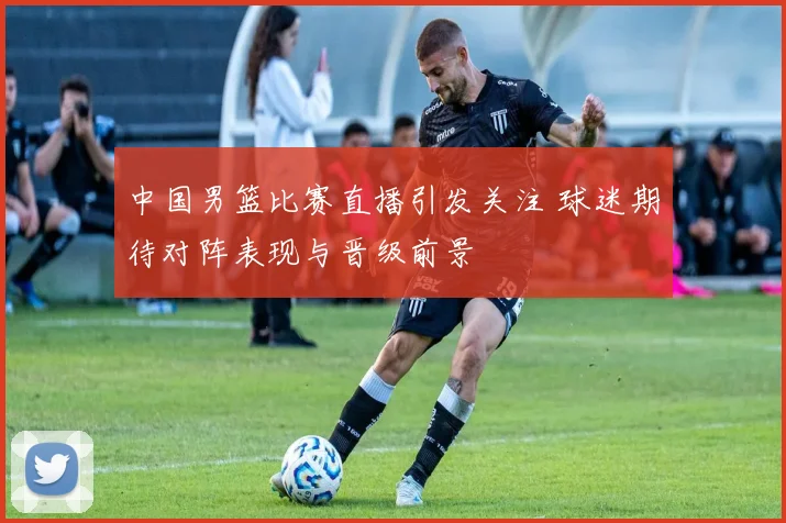 中国男篮比赛直播引发关注 球迷期待对阵表现与晋级前景