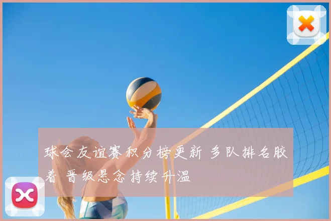 球会友谊赛积分榜更新 多队排名胶着 晋级悬念持续升温