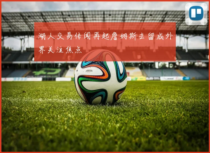 湖人交易传闻再起詹姆斯去留成外界关注焦点
