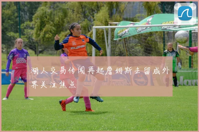 湖人交易传闻再起詹姆斯去留成外界关注焦点