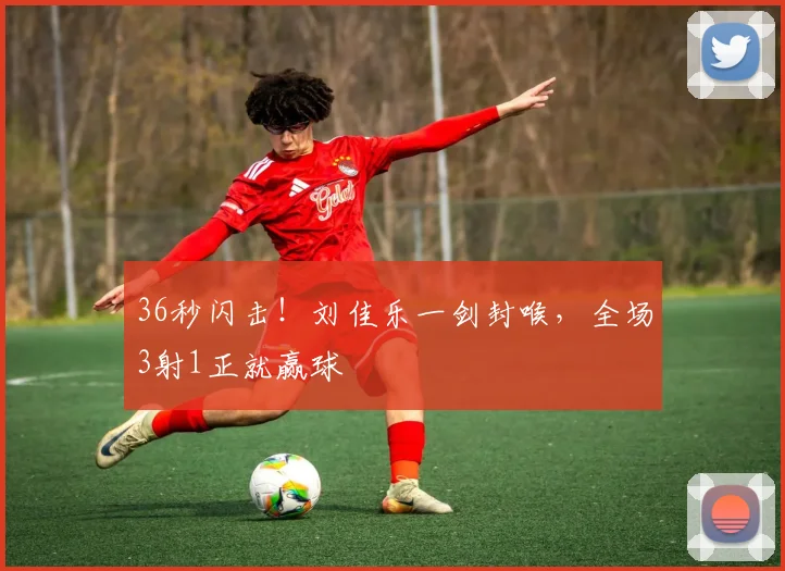 36秒闪击!刘佳乐一剑封喉,全场3射1正就赢球
