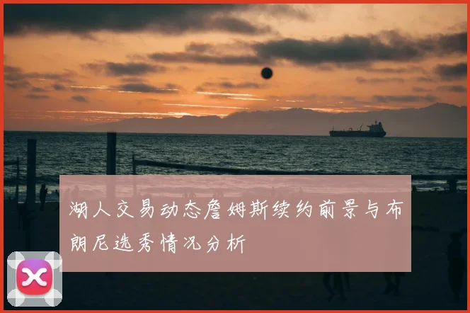湖人交易动态詹姆斯续约前景与布朗尼选秀情况分析