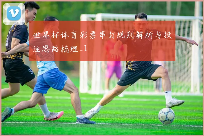 世界杯体育彩票串打规则解析与投注思路梳理_1