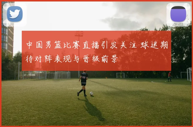 中国男篮比赛直播引发关注 球迷期待对阵表现与晋级前景