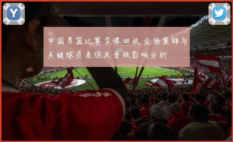 中国男篮比赛录像回放 全场集锦与关键球员表现及晋级影响分析