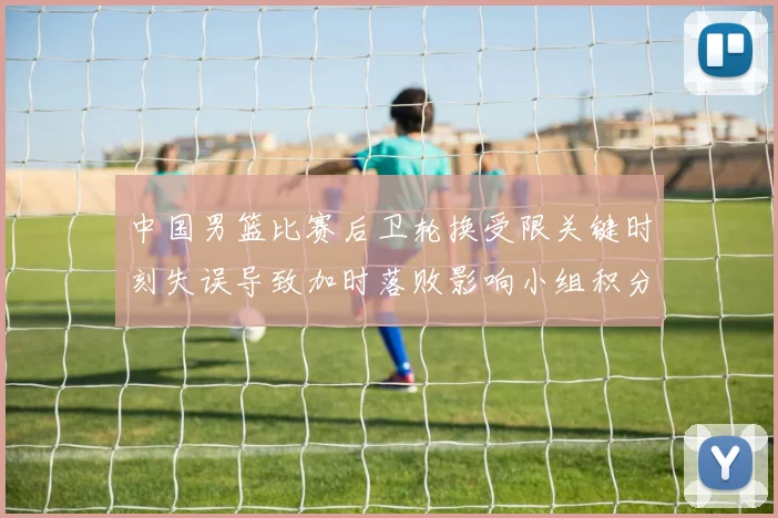 中国男篮比赛后卫轮换受限关键时刻失误导致加时落败影响小组积分