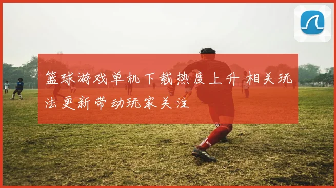 篮球游戏单机下载热度上升 相关玩法更新带动玩家关注