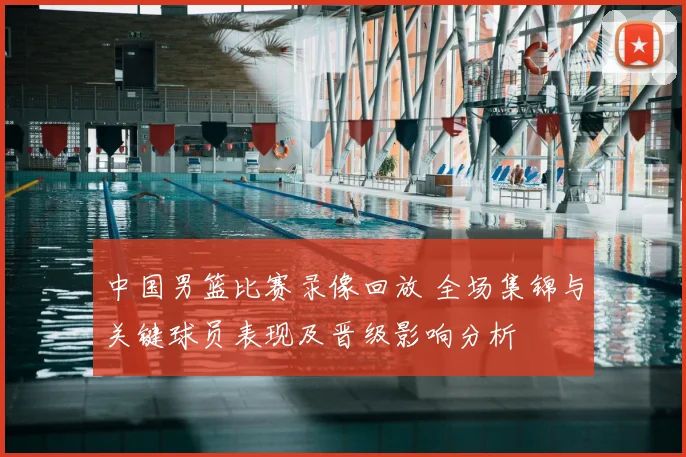 中国男篮比赛录像回放 全场集锦与关键球员表现及晋级影响分析
