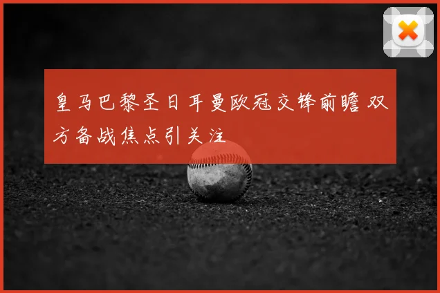 皇马巴黎圣日耳曼欧冠交锋前瞻 双方备战焦点引关注