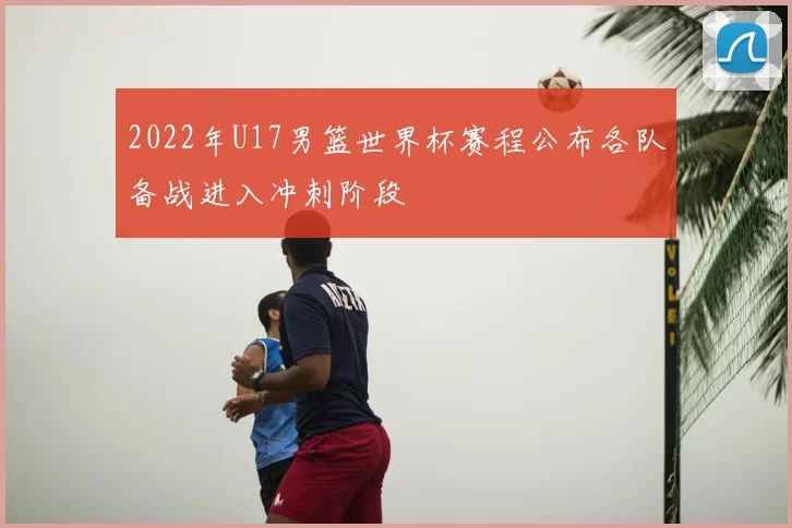 2022年U17男篮世界杯赛程公布各队备战进入冲刺阶段
