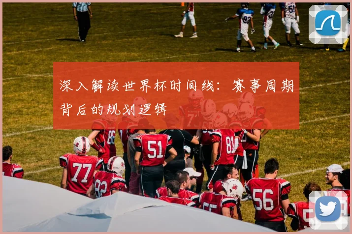 深入解读世界杯时间线:赛事周期背后的规划逻辑