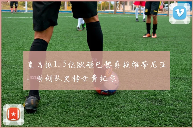 皇马拟1.5亿欧砸巴黎真核维蒂尼亚,或创队史转会费纪录