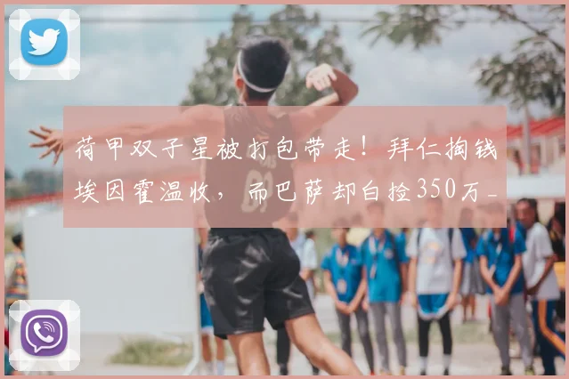 荷甲双子星被打包带走!拜仁掏钱埃因霍温收,而巴萨却白捡350万_德斯特_欧元_阿贾克斯
