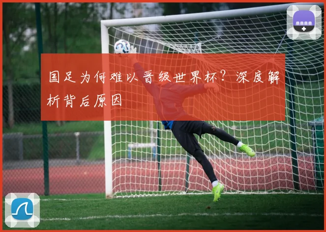 国足为何难以晋级世界杯?深度解析背后原因