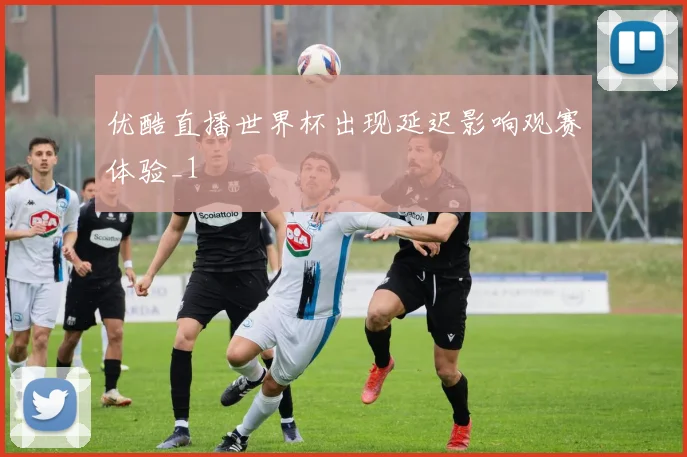 优酷直播世界杯出现延迟影响观赛体验_1