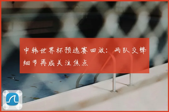 中韩世界杯预选赛回放：两队交锋细节再成关注焦点
