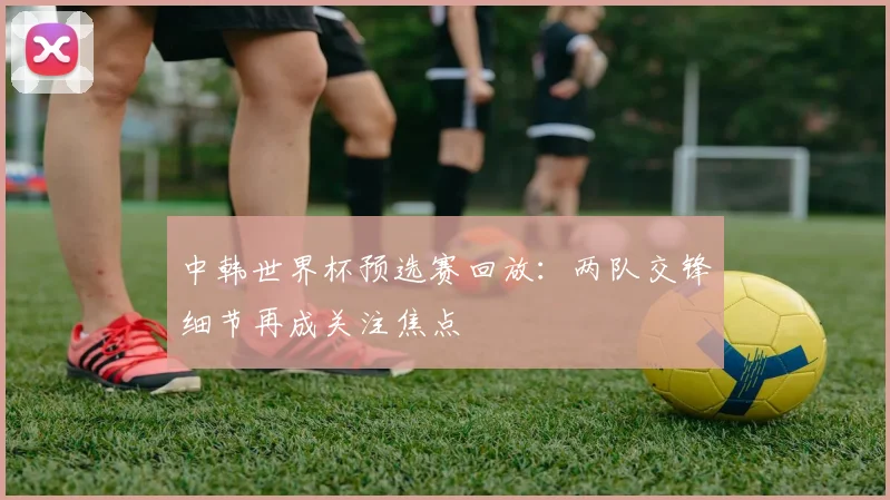 中韩世界杯预选赛回放：两队交锋细节再成关注焦点