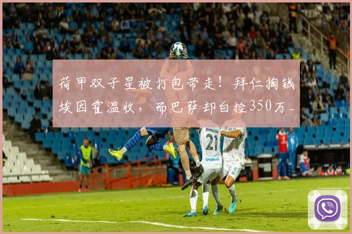 荷甲双子星被打包带走!拜仁掏钱埃因霍温收,而巴萨却白捡350万_德斯特_欧元_阿贾克斯