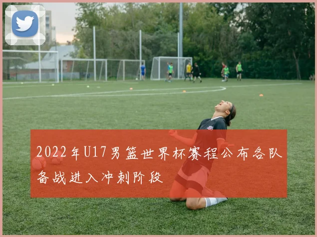 2022年U17男篮世界杯赛程公布各队备战进入冲刺阶段
