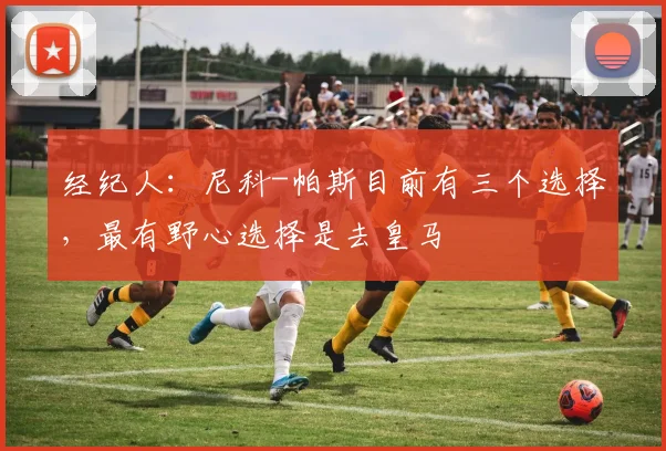 经纪人:尼科-帕斯目前有三个选择,最有野心选择是去皇马