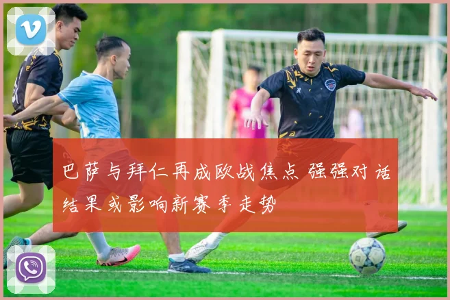 巴萨与拜仁再成欧战焦点 强强对话结果或影响新赛季走势