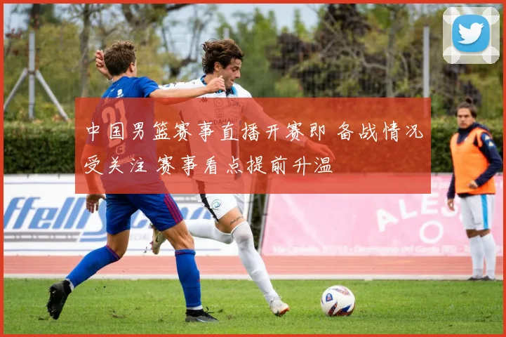 中国男篮赛事直播开赛即 备战情况受关注 赛事看点提前升温