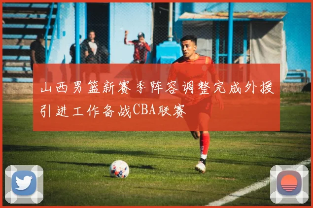 山西男篮新赛季阵容调整完成外援引进工作备战CBA联赛