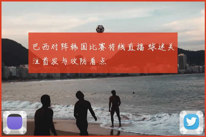 巴西对阵韩国比赛将线直播 球迷关注首发与攻防看点