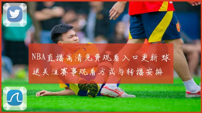 NBA直播高清免费观看入口更新 球迷关注赛事观看方式与转播安排