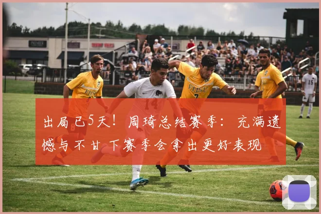 出局已5天!周琦总结赛季:充满遗憾与不甘 下赛季会拿出更好表现
