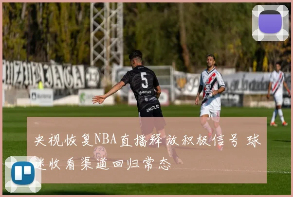 央视恢复NBA直播释放积极信号 球迷收看渠道回归常态
