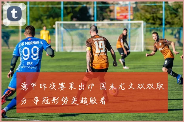 意甲昨夜赛果出炉 国米尤文双双取分 争冠形势更趋胶着