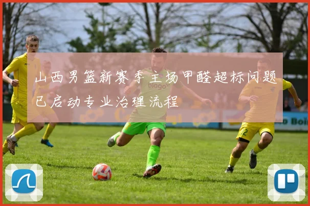 山西男篮新赛季主场甲醛超标问题已启动专业治理流程