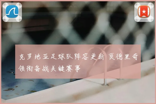 克罗地亚足球队阵容更新 莫德里奇领衔备战关键赛事