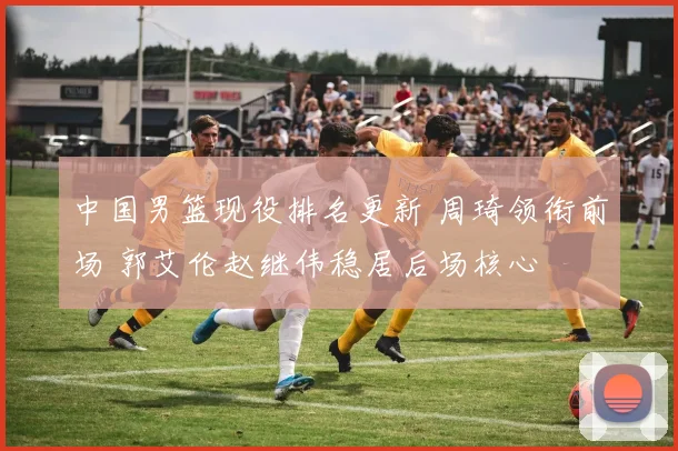 中国男篮现役排名更新 周琦领衔前场 郭艾伦赵继伟稳居后场核心