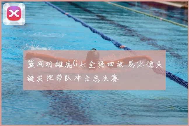 篮网对雄鹿G七全场回放 恩比德关键发挥带队冲击总决赛