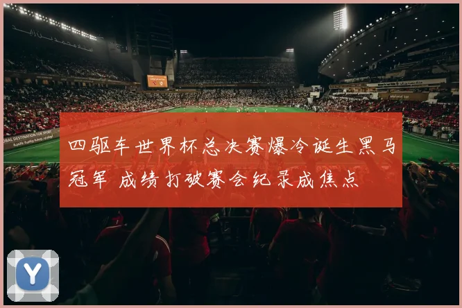 四驱车世界杯总决赛爆冷诞生黑马冠军 成绩打破赛会纪录成焦点