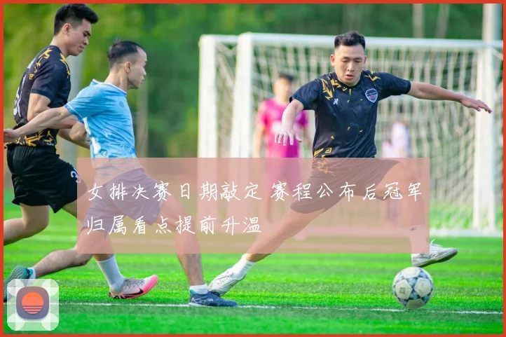 女排决赛日期敲定 赛程公布后冠军归属看点提前升温