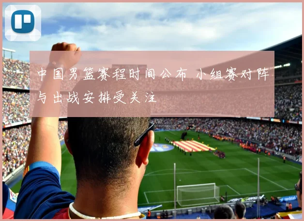 中国男篮赛程时间公布 小组赛对阵与出战安排受关注