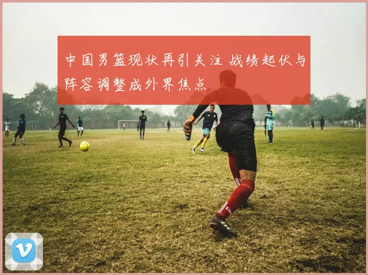 中国男篮现状再引关注 战绩起伏与阵容调整成外界焦点