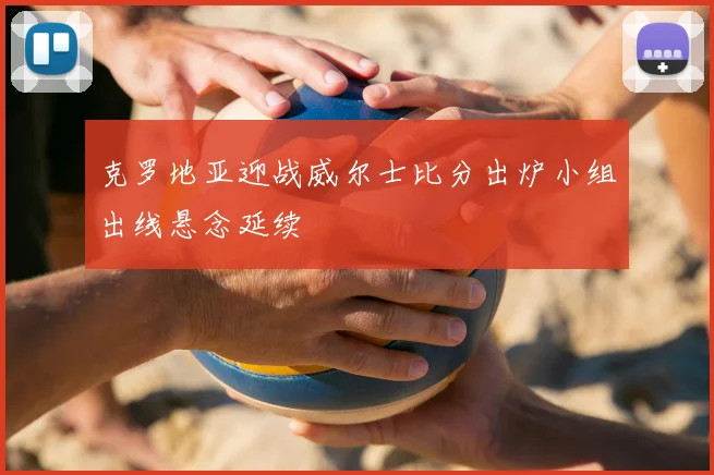 克罗地亚迎战威尔士比分出炉小组出线悬念延续