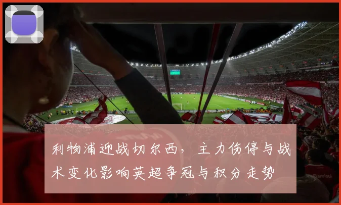 利物浦迎战切尔西,主力伤停与战术变化影响英超争冠与积分走势