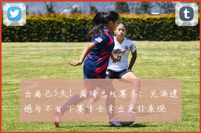 出局已5天!周琦总结赛季:充满遗憾与不甘 下赛季会拿出更好表现