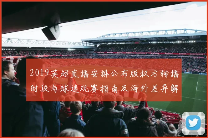 2019英超直播安排公布版权方转播时段与球迷观赛指南及海外差异解读