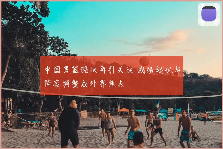 中国男篮现状再引关注 战绩起伏与阵容调整成外界焦点