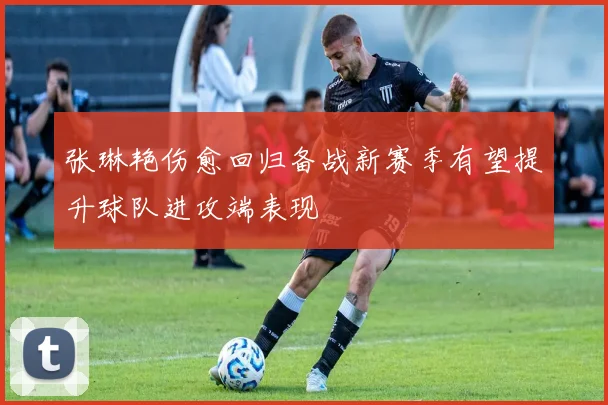 张琳艳伤愈回归备战新赛季有望提升球队进攻端表现