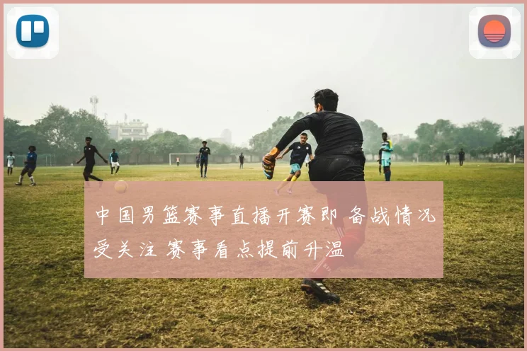 中国男篮赛事直播开赛即 备战情况受关注 赛事看点提前升温